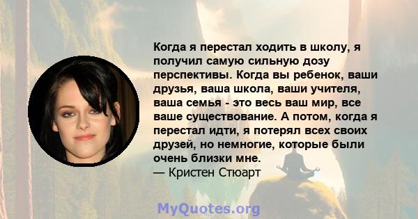 Когда я перестал ходить в школу, я получил самую сильную дозу перспективы. Когда вы ребенок, ваши друзья, ваша школа, ваши учителя, ваша семья - это весь ваш мир, все ваше существование. А потом, когда я перестал идти,