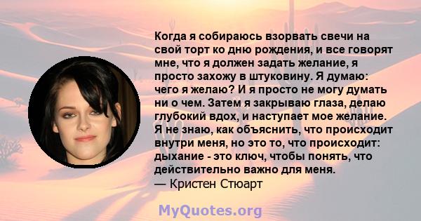 Когда я собираюсь взорвать свечи на свой торт ко дню рождения, и все говорят мне, что я должен задать желание, я просто захожу в штуковину. Я думаю: чего я желаю? И я просто не могу думать ни о чем. Затем я закрываю