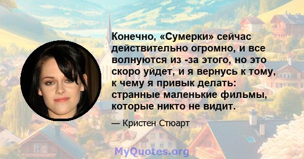 Конечно, «Сумерки» сейчас действительно огромно, и все волнуются из -за этого, но это скоро уйдет, и я вернусь к тому, к чему я привык делать: странные маленькие фильмы, которые никто не видит.