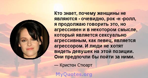 Кто знает, почему женщины не являются - очевидно, рок -н -ролл, я продолжаю говорить это, но агрессивен и в некотором смысле, который является сексуально агрессивным, как певец, является агрессором. И люди не хотят