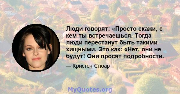 Люди говорят: «Просто скажи, с кем ты встречаешься. Тогда люди перестанут быть такими хищными. Это как: «Нет, они не будут! Они просят подробности.