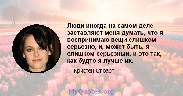 Люди иногда на самом деле заставляют меня думать, что я воспринимаю вещи слишком серьезно, и, может быть, я слишком серьезный, и это так, как будто я лучше их.