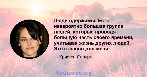 Люди одержимы. Есть невероятно большая группа людей, которые проводят большую часть своего времени, учитывая жизнь других людей. Это странно для меня.