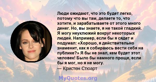 Люди ожидают, что это будет легко, потому что вы там, делаете то, что хотите, и зарабатываете от этого много денег. Но, вы знаете, я не такой гладкий. Я могу неуклюжий вокруг некоторых людей. Например, если бы я сядет и 