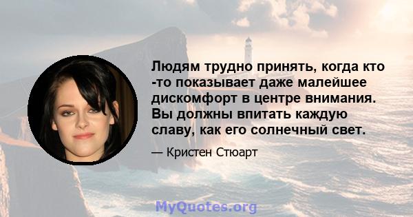 Людям трудно принять, когда кто -то показывает даже малейшее дискомфорт в центре внимания. Вы должны впитать каждую славу, как его солнечный свет.