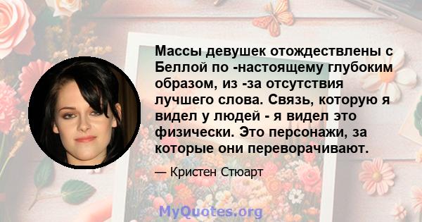 Массы девушек отождествлены с Беллой по -настоящему глубоким образом, из -за отсутствия лучшего слова. Связь, которую я видел у людей - я видел это физически. Это персонажи, за которые они переворачивают.