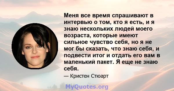 Меня все время спрашивают в интервью о том, кто я есть, и я знаю нескольких людей моего возраста, которые имеют сильное чувство себя, но я не мог бы сказать, что знаю себя, и подвести итог и отдать его вам в маленький