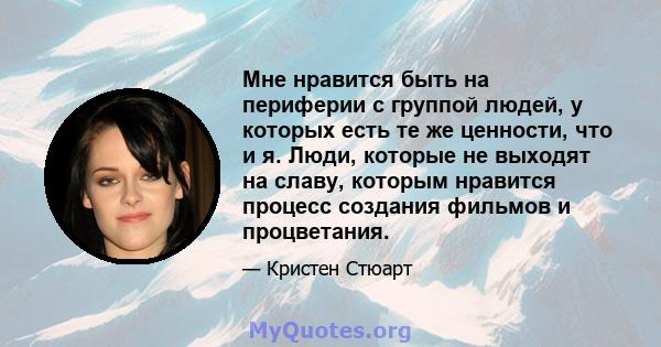 Мне нравится быть на периферии с группой людей, у которых есть те же ценности, что и я. Люди, которые не выходят на славу, которым нравится процесс создания фильмов и процветания.