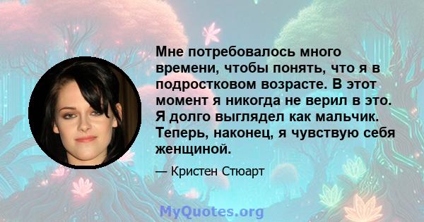 Мне потребовалось много времени, чтобы понять, что я в подростковом возрасте. В этот момент я никогда не верил в это. Я долго выглядел как мальчик. Теперь, наконец, я чувствую себя женщиной.