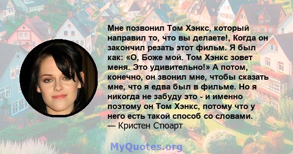 Мне позвонил Том Хэнкс, который направил то, что вы делаете!, Когда он закончил резать этот фильм. Я был как: «О, Боже мой. Том Хэнкс зовет меня. Это удивительно!» А потом, конечно, он звонил мне, чтобы сказать мне, что 