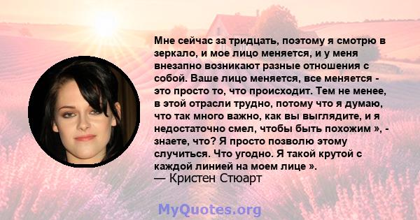 Мне сейчас за тридцать, поэтому я смотрю в зеркало, и мое лицо меняется, и у меня внезапно возникают разные отношения с собой. Ваше лицо меняется, все меняется - это просто то, что происходит. Тем не менее, в этой