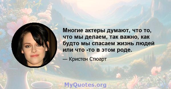 Многие актеры думают, что то, что мы делаем, так важно, как будто мы спасаем жизнь людей или что -то в этом роде.