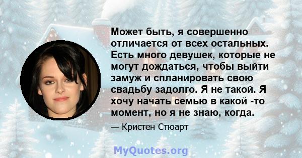 Может быть, я совершенно отличается от всех остальных. Есть много девушек, которые не могут дождаться, чтобы выйти замуж и спланировать свою свадьбу задолго. Я не такой. Я хочу начать семью в какой -то момент, но я не