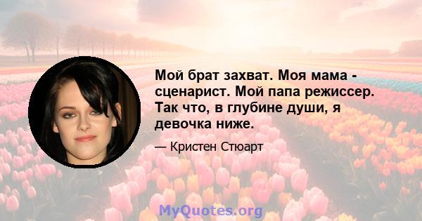 Мой брат захват. Моя мама - сценарист. Мой папа режиссер. Так что, в глубине души, я девочка ниже.