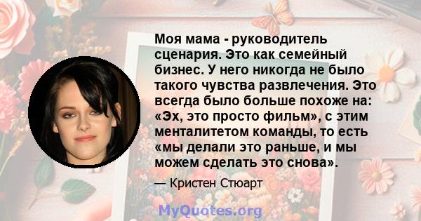 Моя мама - руководитель сценария. Это как семейный бизнес. У него никогда не было такого чувства развлечения. Это всегда было больше похоже на: «Эх, это просто фильм», с этим менталитетом команды, то есть «мы делали это 