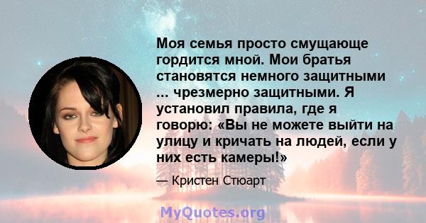 Моя семья просто смущающе гордится мной. Мои братья становятся немного защитными ... чрезмерно защитными. Я установил правила, где я говорю: «Вы не можете выйти на улицу и кричать на людей, если у них есть камеры!»