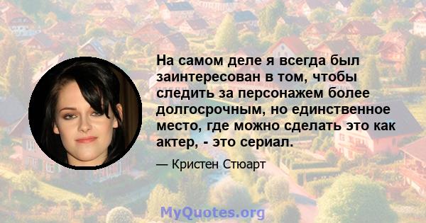 На самом деле я всегда был заинтересован в том, чтобы следить за персонажем более долгосрочным, но единственное место, где можно сделать это как актер, - это сериал.