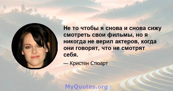 Не то чтобы я снова и снова сижу смотреть свои фильмы, но я никогда не верил актеров, когда они говорят, что не смотрят себя.