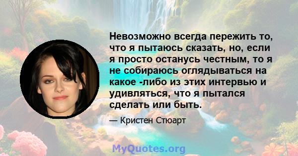 Невозможно всегда пережить то, что я пытаюсь сказать, но, если я просто останусь честным, то я не собираюсь оглядываться на какое -либо из этих интервью и удивляться, что я пытался сделать или быть.