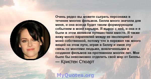 Очень редко вы можете сыграть персонажа в течение многих фильмов. Белла много значила для меня, и она всегда будет таким формирующим событием в моей карьере. Я вырос с ней, и она и я были в этом великом путешествии