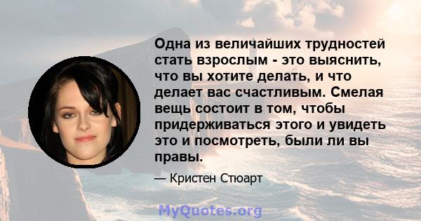 Одна из величайших трудностей стать взрослым - это выяснить, что вы хотите делать, и что делает вас счастливым. Смелая вещь состоит в том, чтобы придерживаться этого и увидеть это и посмотреть, были ли вы правы.