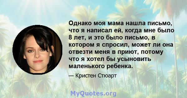 Однако моя мама нашла письмо, что я написал ей, когда мне было 8 лет, и это было письмо, в котором я спросил, может ли она отвезти меня в приют, потому что я хотел бы усыновить маленького ребенка.