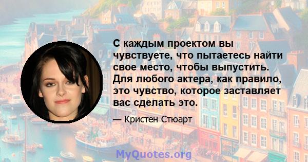 С каждым проектом вы чувствуете, что пытаетесь найти свое место, чтобы выпустить. Для любого актера, как правило, это чувство, которое заставляет вас сделать это.