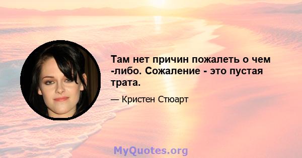 Там нет причин пожалеть о чем -либо. Сожаление - это пустая трата.