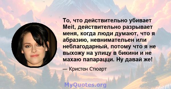 То, что действительно убивает Meit, действительно разрывает меня, когда люди думают, что я абразию, невнимательен или неблагодарный, потому что я не выхожу на улицу в бикини и не махаю папарацци. Ну давай же!