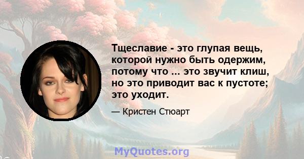 Тщеславие - это глупая вещь, которой нужно быть одержим, потому что ... это звучит клиш, но это приводит вас к пустоте; это уходит.