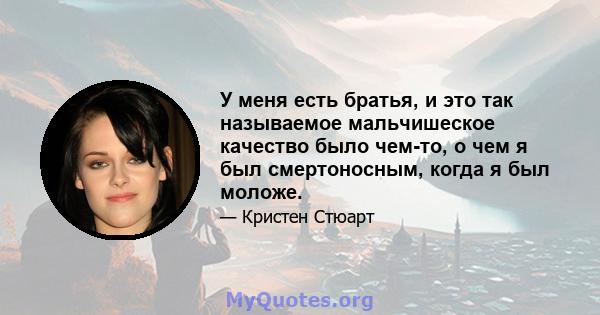 У меня есть братья, и это так называемое мальчишеское качество было чем-то, о чем я был смертоносным, когда я был моложе.