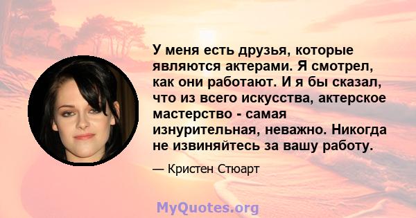 У меня есть друзья, которые являются актерами. Я смотрел, как они работают. И я бы сказал, что из всего искусства, актерское мастерство - самая изнурительная, неважно. Никогда не извиняйтесь за вашу работу.