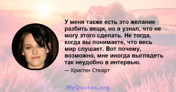 У меня также есть это желание разбить вещи, но я узнал, что не могу этого сделать. Не тогда, когда вы понимаете, что весь мир слушает. Вот почему, возможно, мне иногда выглядеть так неудобно в интервью.