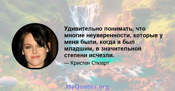 Удивительно понимать, что многие неуверенности, которые у меня были, когда я был младшим, в значительной степени исчезли.