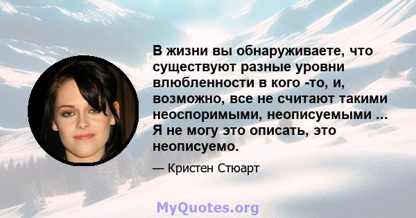 В жизни вы обнаруживаете, что существуют разные уровни влюбленности в кого -то, и, возможно, все не считают такими неоспоримыми, неописуемыми ... Я не могу это описать, это неописуемо.