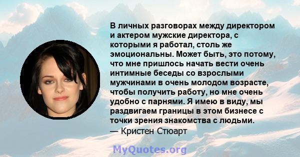 В личных разговорах между директором и актером мужские директора, с которыми я работал, столь же эмоциональны. Может быть, это потому, что мне пришлось начать вести очень интимные беседы со взрослыми мужчинами в очень