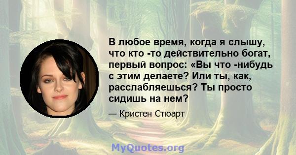 В любое время, когда я слышу, что кто -то действительно богат, первый вопрос: «Вы что -нибудь с этим делаете? Или ты, как, расслабляешься? Ты просто сидишь на нем?