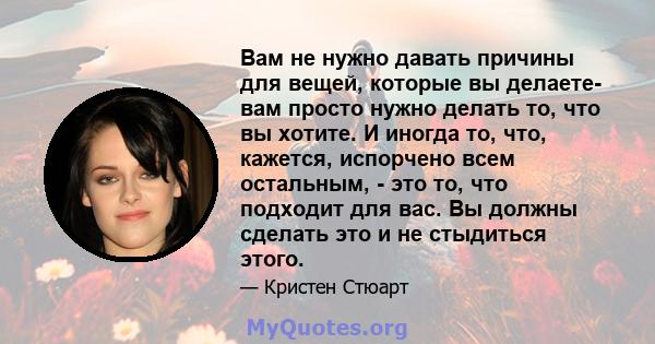 Вам не нужно давать причины для вещей, которые вы делаете- вам просто нужно делать то, что вы хотите. И иногда то, что, кажется, испорчено всем остальным, - это то, что подходит для вас. Вы должны сделать это и не