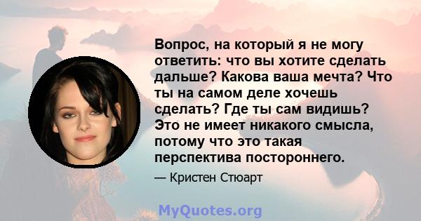 Вопрос, на который я не могу ответить: что вы хотите сделать дальше? Какова ваша мечта? Что ты на самом деле хочешь сделать? Где ты сам видишь? Это не имеет никакого смысла, потому что это такая перспектива постороннего.