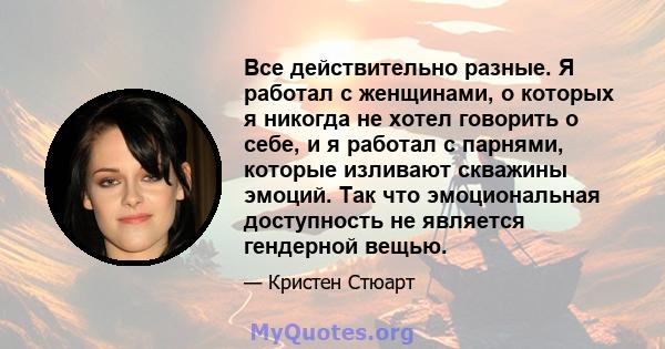 Все действительно разные. Я работал с женщинами, о которых я никогда не хотел говорить о себе, и я работал с парнями, которые изливают скважины эмоций. Так что эмоциональная доступность не является гендерной вещью.