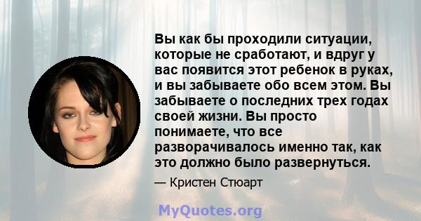 Вы как бы проходили ситуации, которые не сработают, и вдруг у вас появится этот ребенок в руках, и вы забываете обо всем этом. Вы забываете о последних трех годах своей жизни. Вы просто понимаете, что все