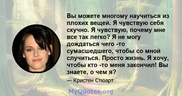 Вы можете многому научиться из плохих вещей. Я чувствую себя скучно. Я чувствую, почему мне все так легко? Я не могу дождаться чего -то сумасшедшего, чтобы со мной случиться. Просто жизнь. Я хочу, чтобы кто -то меня