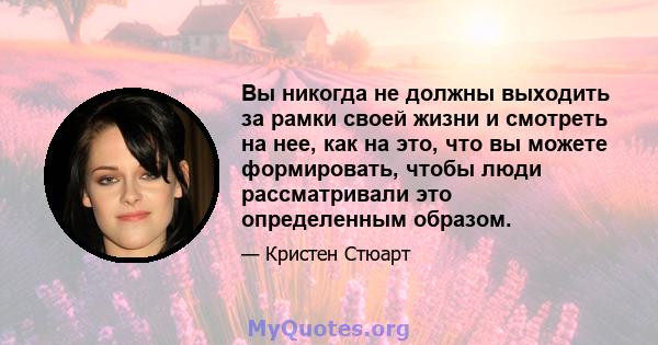 Вы никогда не должны выходить за рамки своей жизни и смотреть на нее, как на это, что вы можете формировать, чтобы люди рассматривали это определенным образом.