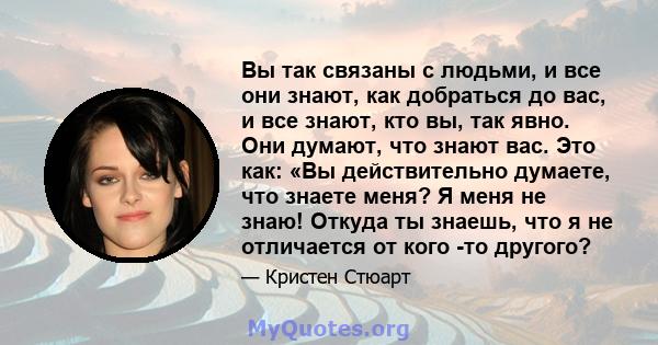 Вы так связаны с людьми, и все они знают, как добраться до вас, и все знают, кто вы, так явно. Они думают, что знают вас. Это как: «Вы действительно думаете, что знаете меня? Я меня не знаю! Откуда ты знаешь, что я не