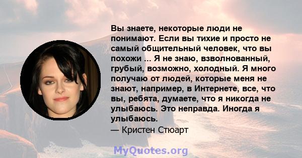 Вы знаете, некоторые люди не понимают. Если вы тихие и просто не самый общительный человек, что вы похожи ... Я не знаю, взволнованный, грубый, возможно, холодный. Я много получаю от людей, которые меня не знают,