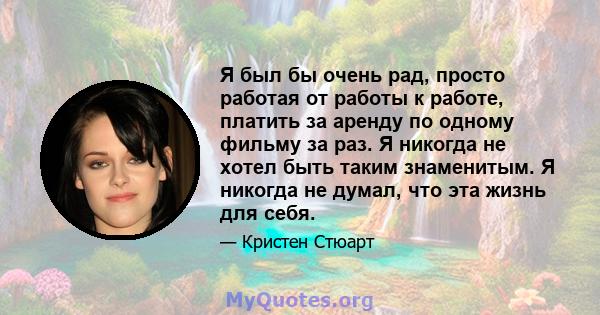 Я был бы очень рад, просто работая от работы к работе, платить за аренду по одному фильму за раз. Я никогда не хотел быть таким знаменитым. Я никогда не думал, что эта жизнь для себя.