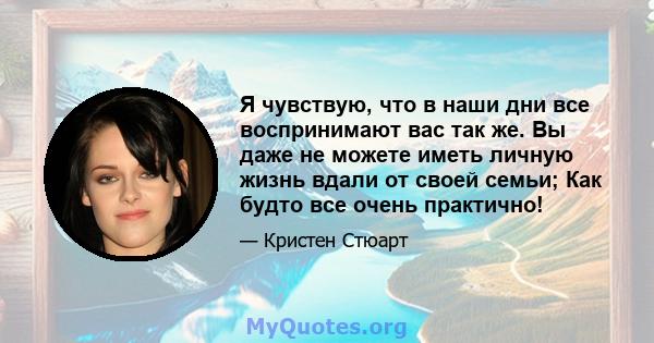 Я чувствую, что в наши дни все воспринимают вас так же. Вы даже не можете иметь личную жизнь вдали от своей семьи; Как будто все очень практично!