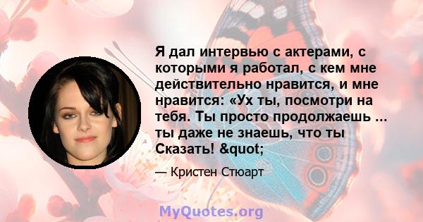 Я дал интервью с актерами, с которыми я работал, с кем мне действительно нравится, и мне нравится: «Ух ты, посмотри на тебя. Ты просто продолжаешь ... ты даже не знаешь, что ты Сказать! "