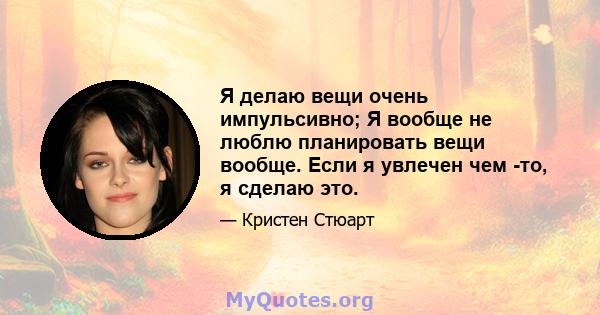 Я делаю вещи очень импульсивно; Я вообще не люблю планировать вещи вообще. Если я увлечен чем -то, я сделаю это.