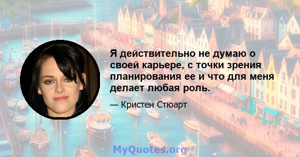 Я действительно не думаю о своей карьере, с точки зрения планирования ее и что для меня делает любая роль.